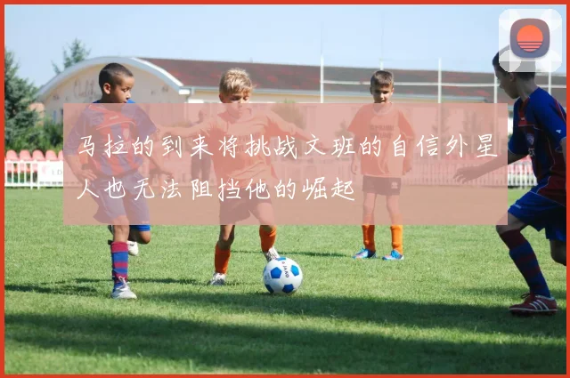马拉的到来将挑战文班的自信外星人也无法阻挡他的崛起