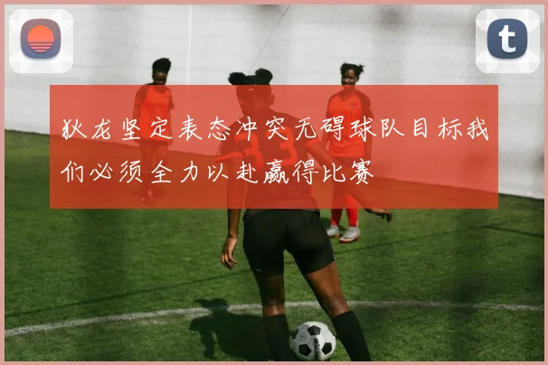 狄龙坚定表态冲突无碍球队目标我们必须全力以赴赢得比赛