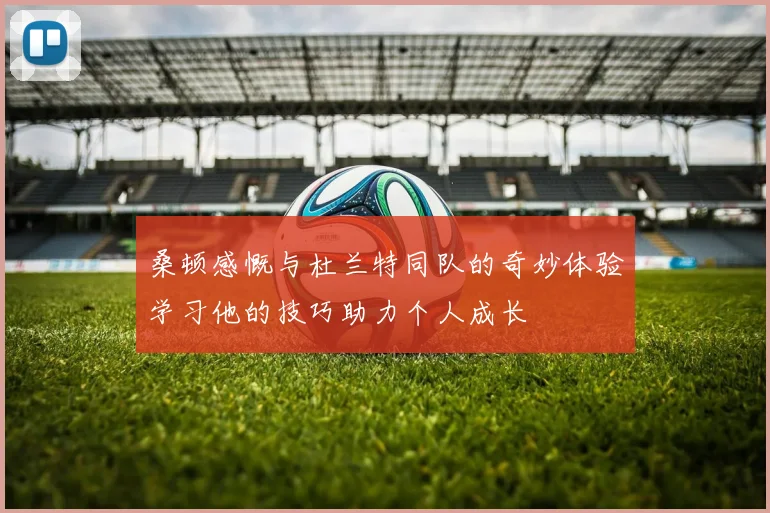 桑顿感慨与杜兰特同队的奇妙体验学习他的技巧助力个人成长