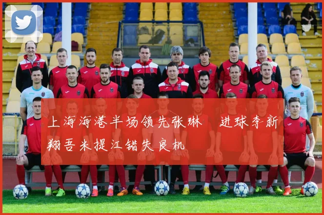 上海海港半场领先张琳芃进球李新翔吾米提江错失良机