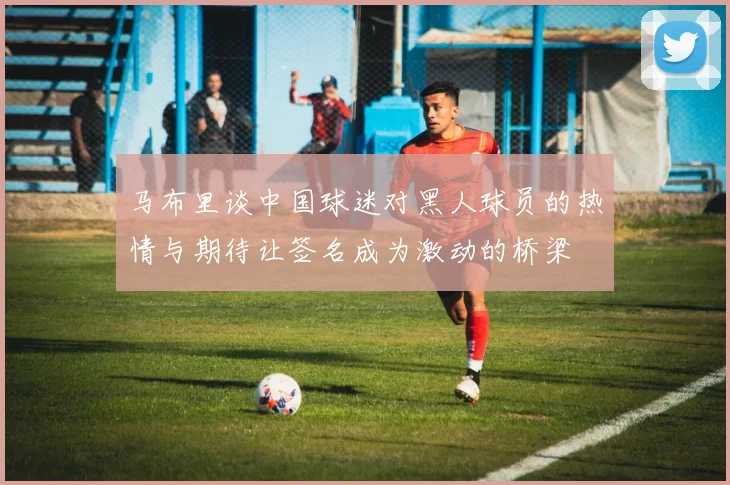 马布里谈中国球迷对黑人球员的热情与期待让签名成为激动的桥梁