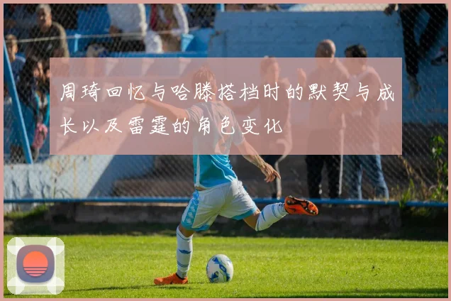 周琦回忆与哈滕搭档时的默契与成长以及雷霆的角色变化