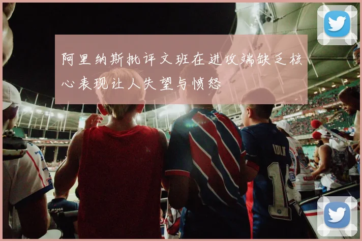 阿里纳斯批评文班在进攻端缺乏核心表现让人失望与愤怒