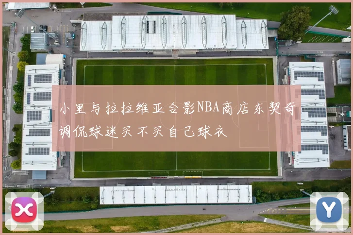 小里与拉拉维亚合影NBA商店东契奇调侃球迷买不买自己球衣