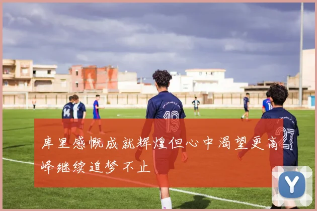 库里感慨成就辉煌但心中渴望更高峰继续追梦不止