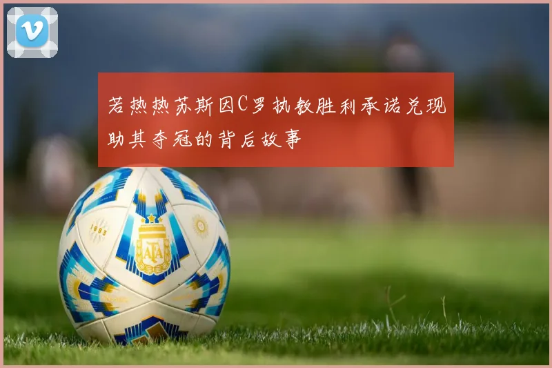 若热热苏斯因C罗执教胜利承诺兑现助其夺冠的背后故事