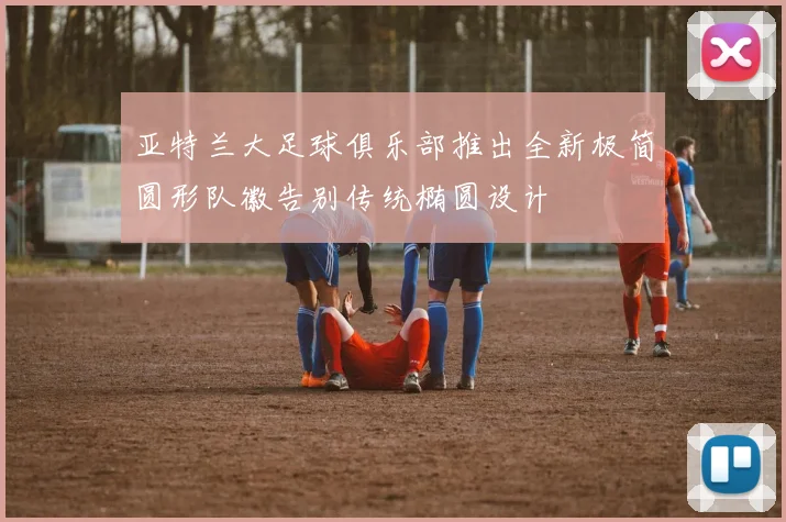 亚特兰大足球俱乐部推出全新极简圆形队徽告别传统椭圆设计