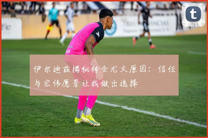 伊尔迪兹揭秘转会尤文原因：信任与宏伟愿景让我做出选择