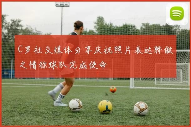 C罗社交媒体分享庆祝照片表达骄傲之情称球队完成使命