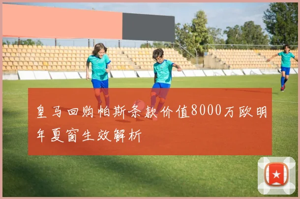 皇马回购帕斯条款价值8000万欧明年夏窗生效解析