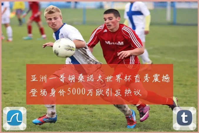 亚洲一哥胡桑诺夫世界杯首秀震撼登场身价5000万欧引发热议