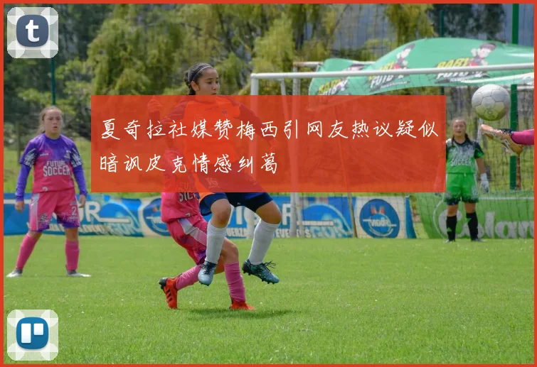 夏奇拉社媒赞梅西引网友热议疑似暗讽皮克情感纠葛