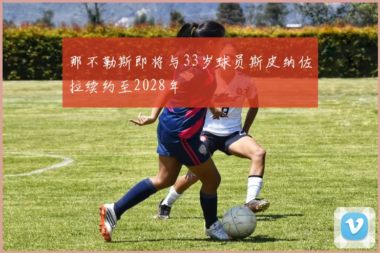 那不勒斯即将与33岁球员斯皮纳佐拉续约至2028年