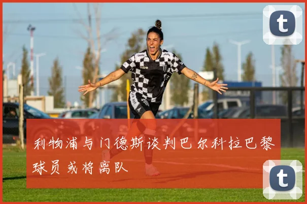 利物浦与门德斯谈判巴尔科拉巴黎球员或将离队