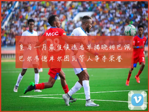 皇马一月最佳候选名单揭晓姆巴佩巴尔韦德库尔图瓦等人争夺荣誉