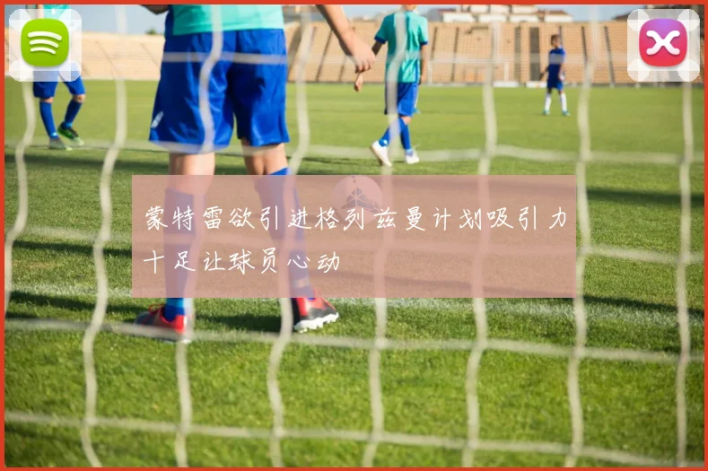 蒙特雷欲引进格列兹曼计划吸引力十足让球员心动