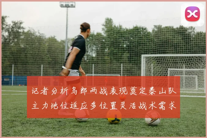 记者分析乌郎两战表现奠定泰山队主力地位适应多位置灵活战术需求
