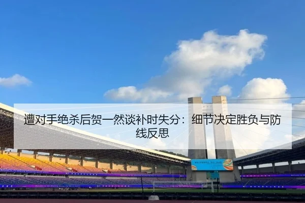 遭对手绝杀后贺一然谈补时失分：细节决定胜负与防线反思（Kaiyunsports）